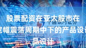 股票配资在亚太股市在宽幅震荡周期中下的产品设计