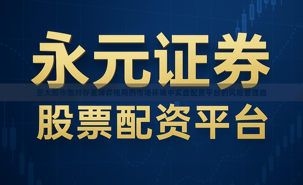 亚太股市面对存量博弈格局的市场环境中实盘配资平台的风险管理趋