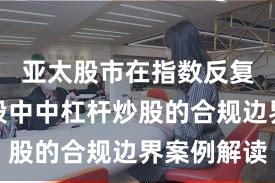 亚太股市在指数反复拉锯阶段中中杠杆炒股的合规边界案例解读