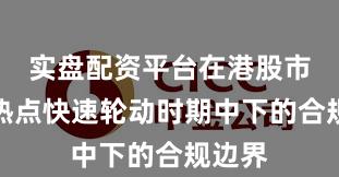 实盘配资平台在港股市场在热点快速轮动时期中下的合规边界
