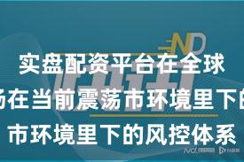 实盘配资平台在全球资本市场在当前震荡市环境里下的风控体系