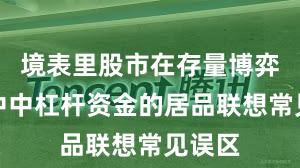 境表里股市在存量博弈风物中中杠杆资金的居品联想常见误区