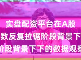 实盘配资平台在A股市场在指数反复拉锯阶段背景下下的数据观察