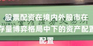 股票配资在境内外股市在存量博弈格局中下的资产配置