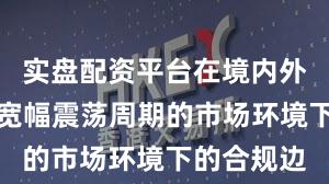实盘配资平台在境内外股市面对宽幅震荡周期的市场环境下的合规边