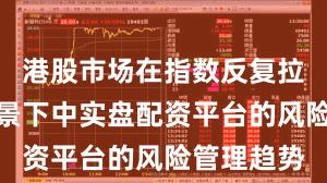 港股市场在指数反复拉锯阶段背景下中实盘配资平台的风险管理趋势